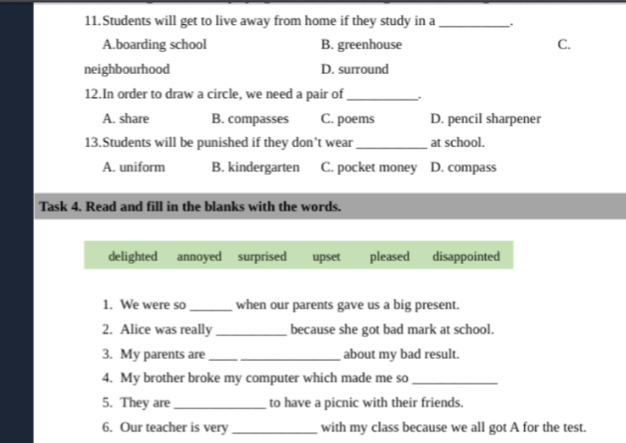 Students will get to live away from home if they study in a _.
A.boarding school B. greenhouse C.
neighbourhood D. surround
12.In order to draw a circle, we need a pair of _.
A. share B. compasses C. poems D. pencil sharpener
13.Students will be punished if they don’t wear _at school.
A. uniform B. kindergarten C. pocket money D. compass
Task 4. Read and fill in the blanks with the words.
delighted annoyed surprised upset pleased disappointed
1. We were so _when our parents gave us a big present.
2. Alice was really _because she got bad mark at school.
3. My parents are_ _about my bad result.
4. My brother broke my computer which made me so_
5. They are _to have a picnic with their friends.
6. Our teacher is very _with my class because we all got A for the test.