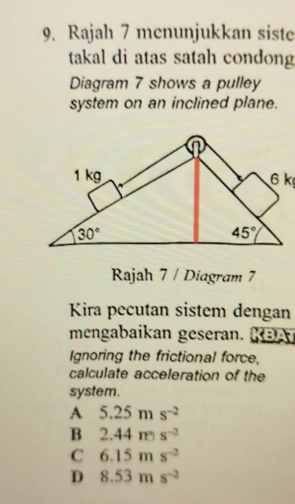 Rajah 7 menunjukkan siste
takal di atas satah condong
Diagram 7 shows a pulley
system on an inclined plane.
Rajah 7 / Diagram 7
Kira pecutan sistem dengan
mengabaikan geseran. KBA
Ignoring the frictional force,
calculate acceleration of the
system.
A 5.25ms^(-2)
B 2.44π s^(-2)
C 6.15ms^(-2)
D 8.53ms^(-2)