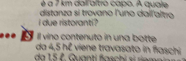 é a 7 km dallaltro capo. A quale 
distanza si trovano l'uno dall'altro 
i due ristoranti ? 
Il vino contenuto in una botte 
da 4,5 hl viene travasato in faschi 
da 15 L. Quanti faschi si riemninn