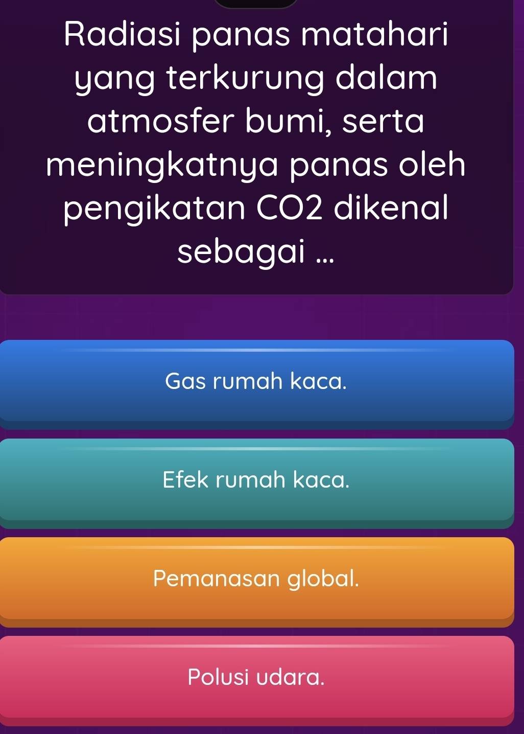 Radiasi panas matahari
yang terkurung dalam
atmosfer bumi, serta
meningkatnya panas oleh
pengikatan CO2 dikenal
sebagai ...
Gas rumah kaca.
Efek rumah kaca.
Pemanasan global.
Polusi udara.