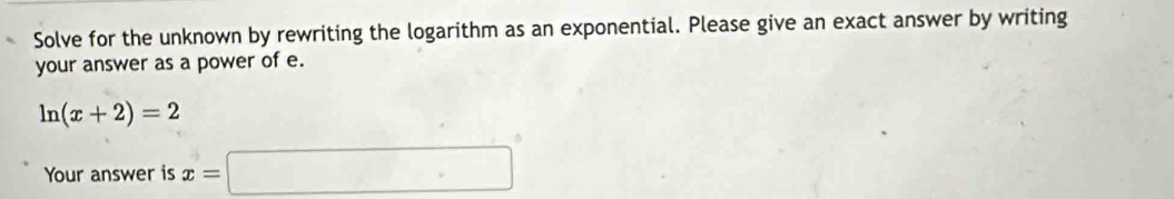 Solve for the unknown by rewriting the logarithm as an exponential. Please give an exact answer by writing 
your answer as a power of e.
ln (x+2)=2
Your answer is x=□