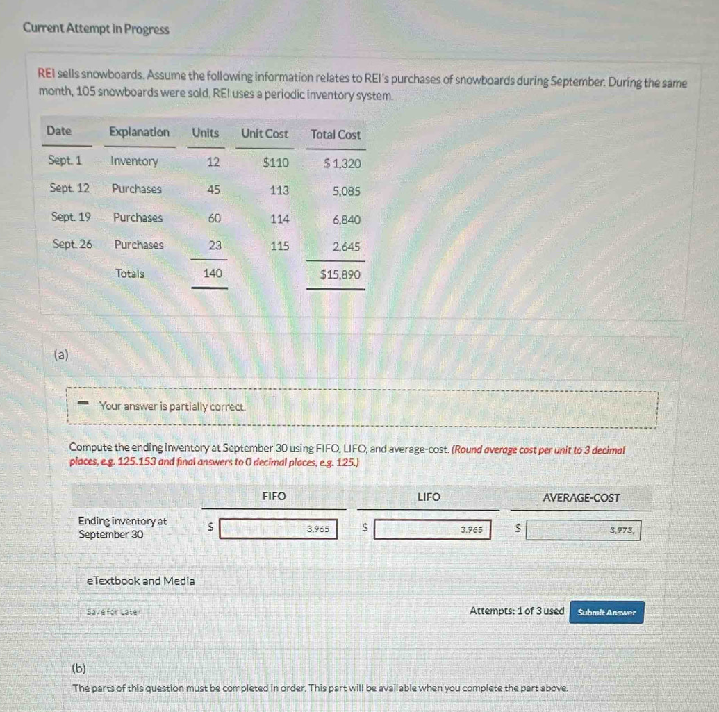 Current Attempt in Progress
REI sells snowboards. Assume the following information relates to REI's purchases of snowboards during September. During the same
month, 105 snowboards were sold. REI uses a periodic inventory system.
(a)
Your answer is partially correct.
Compute the ending inventory at September 30 using FIFO, LIFO, and average-cost. (Round overage cost per unit to 3 decimal
places, e.g. 125.153 and final answers to 0 decimal places, e.g. 125.)
FIFO LIFO AVERAGE-COST
Ending inventory at $
September 30 3,965 $ 3,965 $ 3,973,
eTextbook and Media
Save for Later Attempts: 1 of 3 used Submit Answer
(b)
The parts of this question must be completed in order. This part will be available when you complete the part above.
