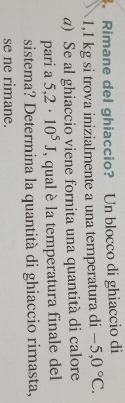 Rimane del ghiaccio? Un blocco di ghiaccio di
1,1 kg si trova inizialmente a una temperatura di -5,0°C. 
a) Se al ghiaccio viene fornita una quantità di calore 
pari a 5,2· 10^5J , qual è la temperatura finale del 
sistema? Determina la quantità di ghiaccio rimasta, 
se ne rimane.