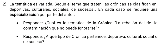 La temática es variada. Según el tema que traten, las crónicas se clasifican en: 
deportivas, culturales, sociales, de sucesos... En cada caso se requiere una 
especialización por parte del autor. 
Responde: ¿Cuál es la temática de la Crónica 'La rebelión del río: la 
contaminación que no puede ignorarse"? 
Responde: ¿A qué tipo de Crónica pertenece: deportiva, cultural, social o 
de suceso?