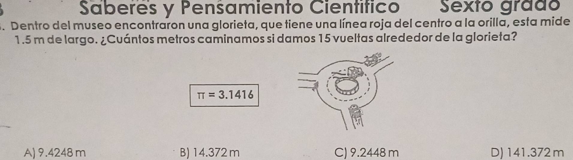 Saberes y Pensamiento Científico Sexto gráão
3. Dentro del museo encontraron una glorieta, que tiene una línea roja del centro a la orilla, esta mide
1.5 m de largo. ¿Cuántos metros caminamos si damos 15 vueltas alrededor de la glorieta?
π =3.1416
A) 9.4248m B) 14.372 m C) 9.2448 m D) 141.372m