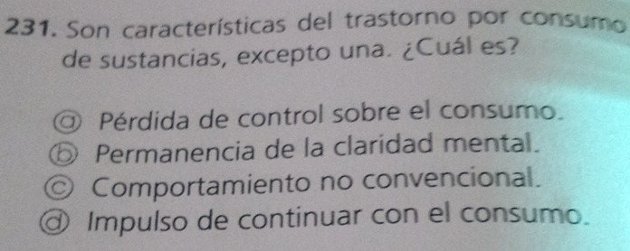 Son características del trastorno por consumo
de sustancias, excepto una. ¿Cuál es?
@ Pérdida de control sobre el consumo.
⑤ Permanencia de la claridad mental.
© Comportamiento no convencional.
@ Impulso de continuar con el consumo.