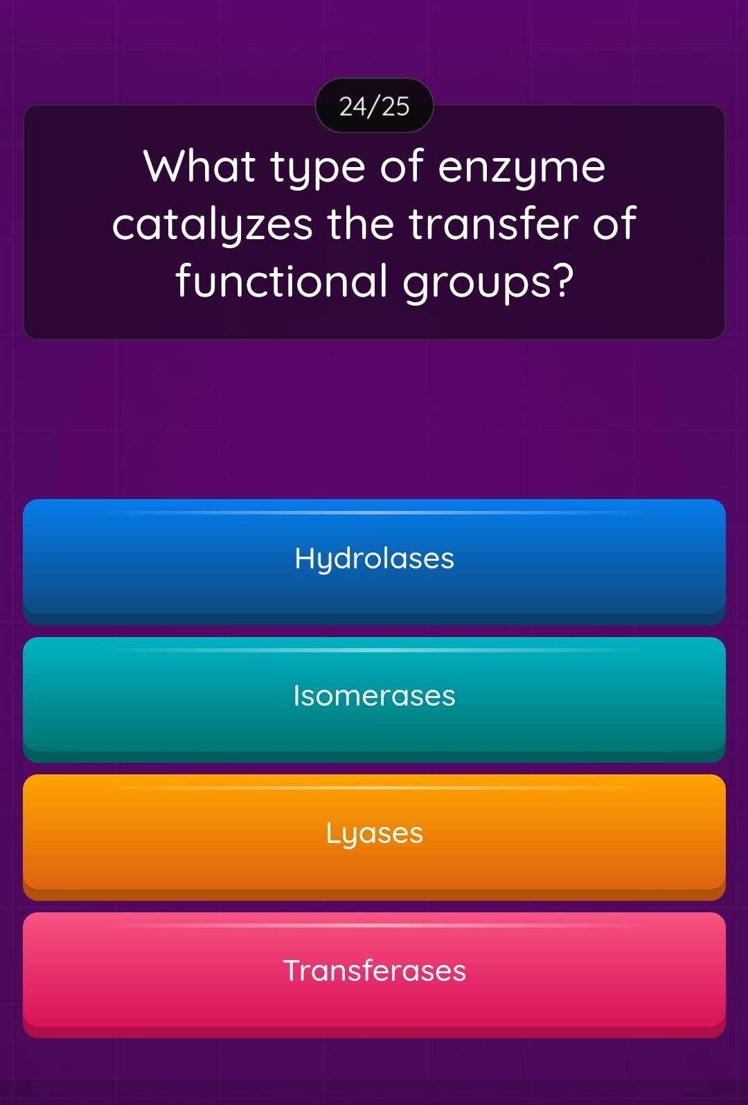 24/25
What type of enzyme
catalyzes the transfer of
functional groups?
Hydrolases
Isomerases
Lyases
Transferases