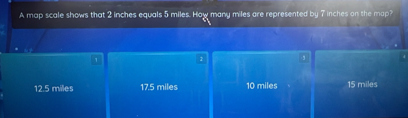 A map scale shows that 2 inches equals 5 miles. How many miles are represented by 7 inches on the map?
1
2
3
12.5 miles 17.5 miles 10 miles 15 miles