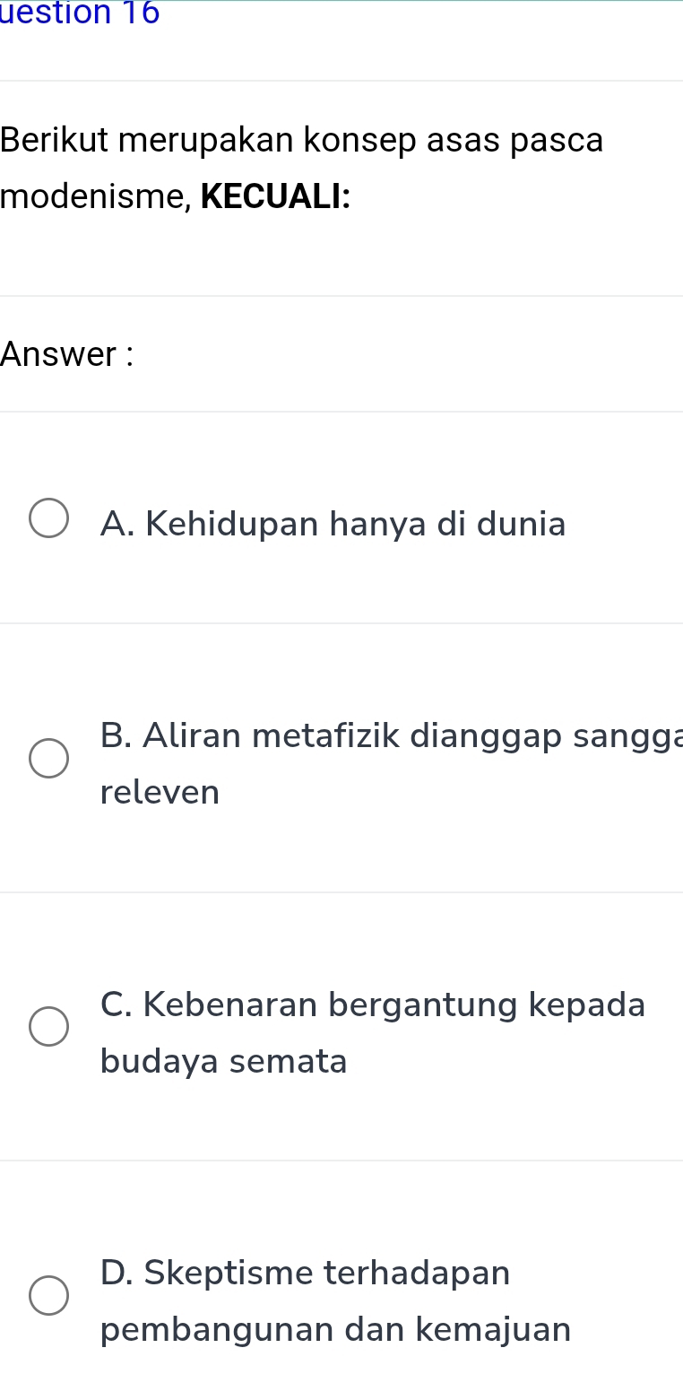 uestion 16
Berikut merupakan konsep asas pasca
modenisme, KECUALI:
Answer :
A. Kehidupan hanya di dunia
B. Aliran metafizik dianggap sangga
releven
C. Kebenaran bergantung kepada
budaya semata
D. Skeptisme terhadapan
pembangunan dan kemajuan