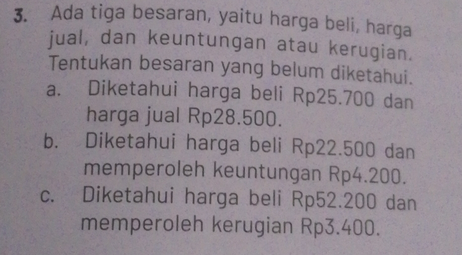 Ada tiga besaran, yaitu harga beli, harga
jual, dan keuntungan atau kerugian.
Tentukan besaran yang belum diketahui.
a. Diketahui harga beli Rp25.700 dan
harga jual Rp28.500.
b. Diketahui harga beli Rp22.500 dan
memperoleh keuntungan Rp4.200.
c. Diketahui harga beli Rp52.200 dan
memperoleh kerugian Rp3.400.