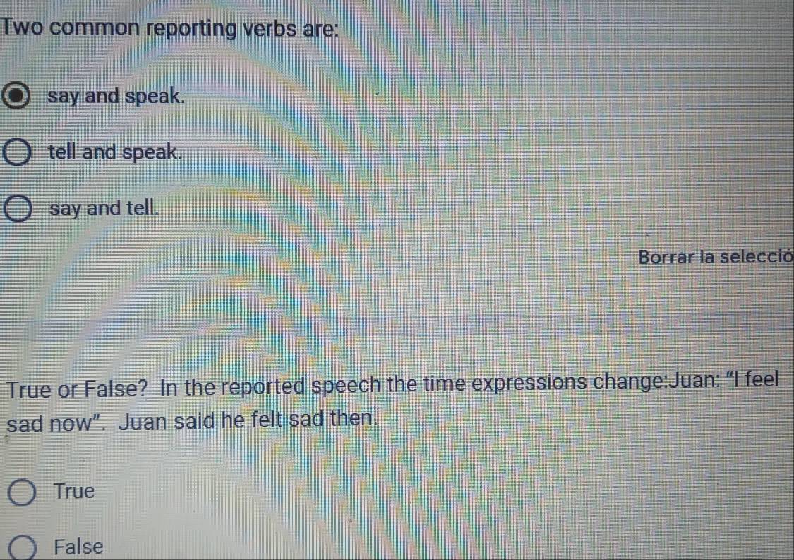 Two common reporting verbs are:
say and speak.
tell and speak.
say and tell.
Borrar la selecció
True or False? In the reported speech the time expressions change:Juan: “I feel
sad now”. Juan said he felt sad then.
True
False