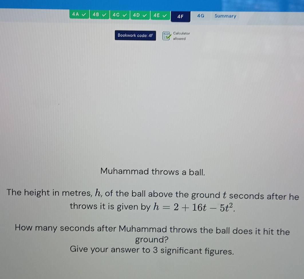 4A 4B 4C 4D 4E 4F 4G Summary 
Calculator 
Bookwork code: 4F x allowed 
Muhammad throws a ball. 
The height in metres, h, of the ball above the ground t seconds after he 
throws it is given by h=2+16t-5t^2. 
How many seconds after Muhammad throws the ball does it hit the 
ground? 
Give your answer to 3 significant figures.