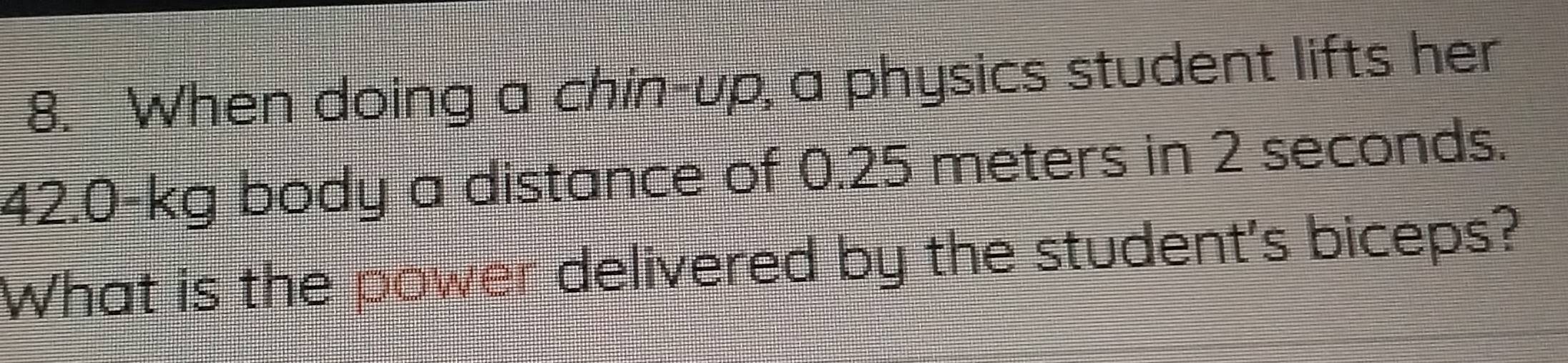 When doing a chin-up, a physics student lifts her
42.0-kg body a distance of 0.25 meters in 2 seconds. 
What is the power delivered by the student's biceps?