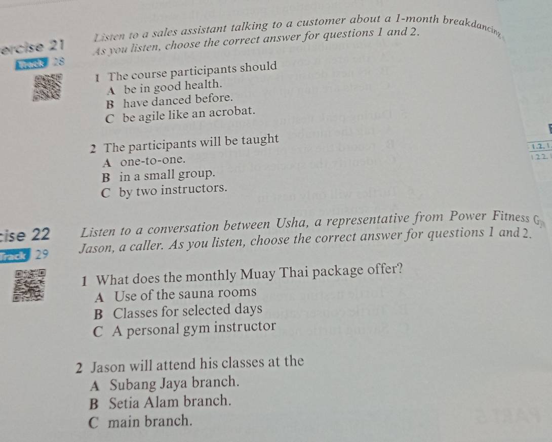 Listen to a sales assistant talking to a customer about a 1-month breakdancing
ercise 21 As you listen, choose the correct answer for questions 1 and 2.
ack 28
1 The course participants should
A be in good health.
B have danced before.
C be agile like an acrobat.
2 The participants will be taught
1.2, 
A one-to-one.
B in a small group. 1.22.
C by two instructors.
cise 22 Listen to a conversation between Usha, a representative from Power Fitness G_n 
ack 29 Jason, a caller. As you listen, choose the correct answer for questions 1 and 2.
1 What does the monthly Muay Thai package offer?
A Use of the sauna rooms
B Classes for selected days
C A personal gym instructor
2 Jason will attend his classes at the
A Subang Jaya branch.
B Setia Alam branch.
C main branch.