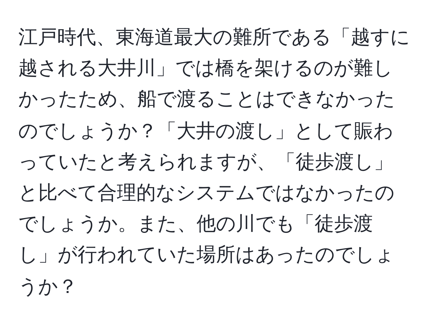 江戸時代、東海道最大の難所である「越すに越される大井川」では橋を架けるのが難しかったため、船で渡ることはできなかったのでしょうか？「大井の渡し」として賑わっていたと考えられますが、「徒歩渡し」と比べて合理的なシステムではなかったのでしょうか。また、他の川でも「徒歩渡し」が行われていた場所はあったのでしょうか？