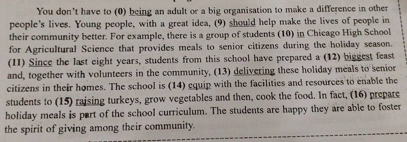 You don’t have to (0) being an adult or a big organisation to make a difference in other 
people’s lives. Young people, with a great idea, (9) should help make the lives of people in 
their community better. For example, there is a group of students (10) in Chicago High School 
for Agricultural Science that provides meals to senior citizens during the holiday season. 
(11) Since the last eight years, students from this school have prepared a (12) biggest feast 
and, together with volunteers in the community, (13) delivering these holiday meals to senior 
citizens in their homes. The school is (14) equip with the facilities and resources to enable the 
students to (15) raising turkeys, grow vegetables and then, cook the food. In fact, (16) prepare 
holiday meals is part of the school curriculum. The students are happy they are able to foster 
the spirit of giving among their community.