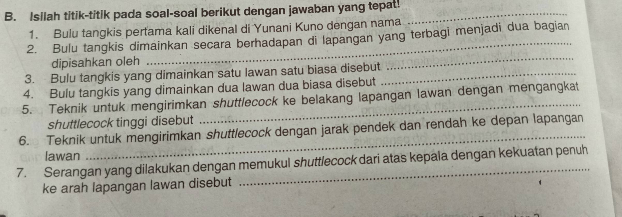 Isilah titik-titik pada soal-soal berikut dengan jawaban yang tepat!_ 
1. Bulu tangkis pertama kali dikenal di Yunani Kuno dengan nama 
2. Bulu tangkis dimainkan secara berhadapan di lapangan yang terbagi menjadi dua bagian 
dipisahkan oleh 
3. Bulu tangkis yang dimainkan satu lawan satu biasa disebut_ 
_ 
4. Bulu tangkis yang dimainkan dua lawan dua biasa disebut 
5. Teknik untuk mengirimkan shuttlecock ke belakang lapangan lawan dengan mengangkat 
shuttlecock tinggi disebut 
6. Teknik untuk mengirimkan shuttlecock dengan jarak pendek dan rendah ke depan lapangan 
lawan 
_ 
7. Serangan yang dilakukan dengan memukul shuttlecock dari atas kepala dengan kekuatan penuh 
ke arah lapangan lawan disebut