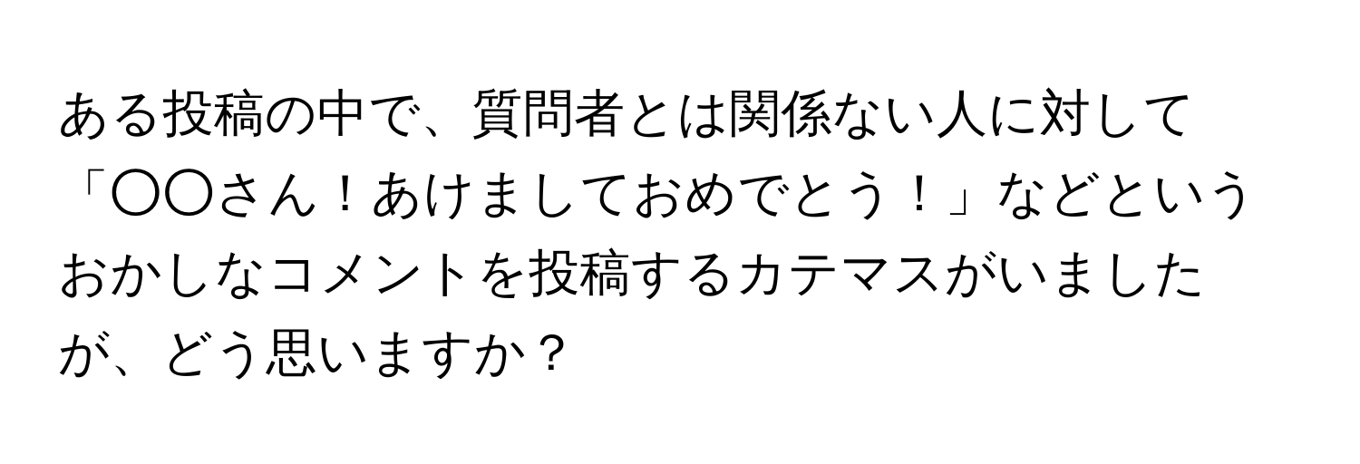 ある投稿の中で、質問者とは関係ない人に対して「○○さん！あけましておめでとう！」などというおかしなコメントを投稿するカテマスがいましたが、どう思いますか？