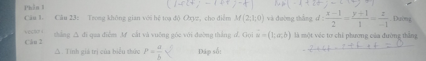 Phần 1 
Câu 1. Câu 23: Trong không gian với hệ toạ độ Oxyz, cho điểm M(2;1;0) và đường thẳng d :  (x-1)/2 = (y+1)/1 = z/-1 . Đường 
vecto ( thẳng △ đi qua điểm M cắt và vuông góc với đường thẳng d. Gọi vector u=(1;a;b) là một véc tơ chỉ phương của đường thắng 
Câu 2 
△ . Tính giá trị của biểu thức P= a/b  Đáp số: