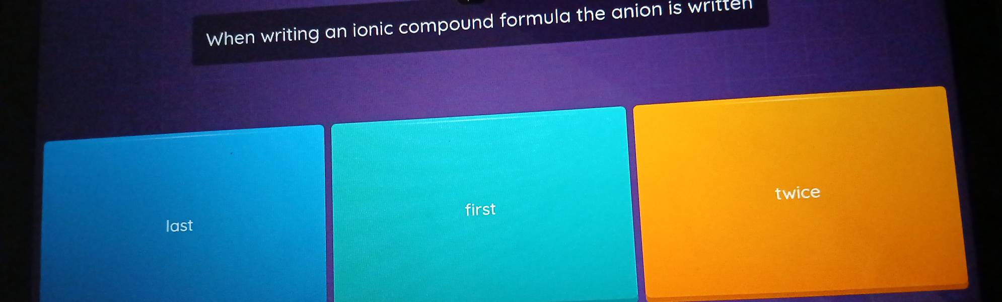 When writing an ionic compound formula the anion is written 
twice 
first 
last