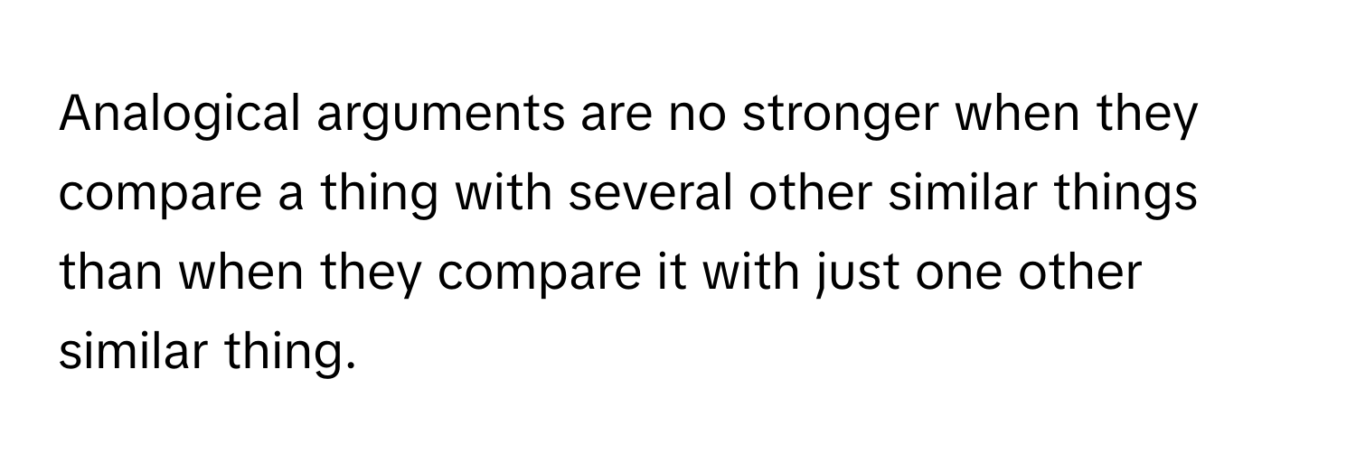 Analogical arguments are no stronger when they compare a thing with several other similar things than when they compare it with just one other similar thing.