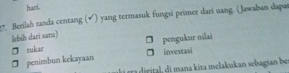 hari.
27. Berilah tanda centang (✔) yang termasuk fungsi primer dari uang. (Jawaban dapat
lebih dari satu)
tukar pengukur nilai
penimbun kekayaan investasi
ki era digital, di mana kita melakukan sebagian be