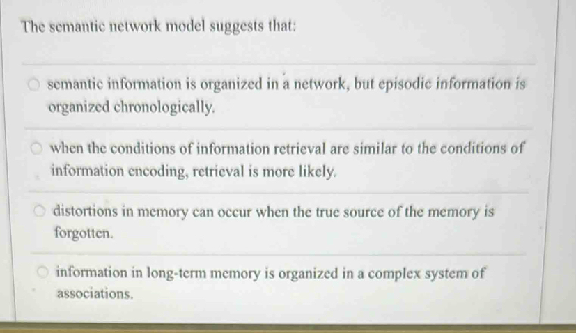 The semantic network model suggests that:
semantic information is organized in a network, but episodic information is
organized chronologically.
when the conditions of information retrieval are similar to the conditions of
information encoding, retrieval is more likely.
distortions in memory can occur when the true source of the memory is
forgotten.
information in long-term memory is organized in a complex system of
associations.