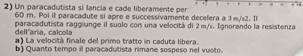 Un paracadutista si lancia e cade liberamente per
60 m. Poi il paracadute si apre e successivamente decelera a 3 m/s2. Il 
paracadutista raggiunge il suolo con una velocità di 2 m/s. Ignorando la resistenza 
dell'aria, calcola 
a) La velocità finale del primo tratto in caduta libera. 
b) Quanto tempo il paracadutista rimane sospeso nel vuoto.