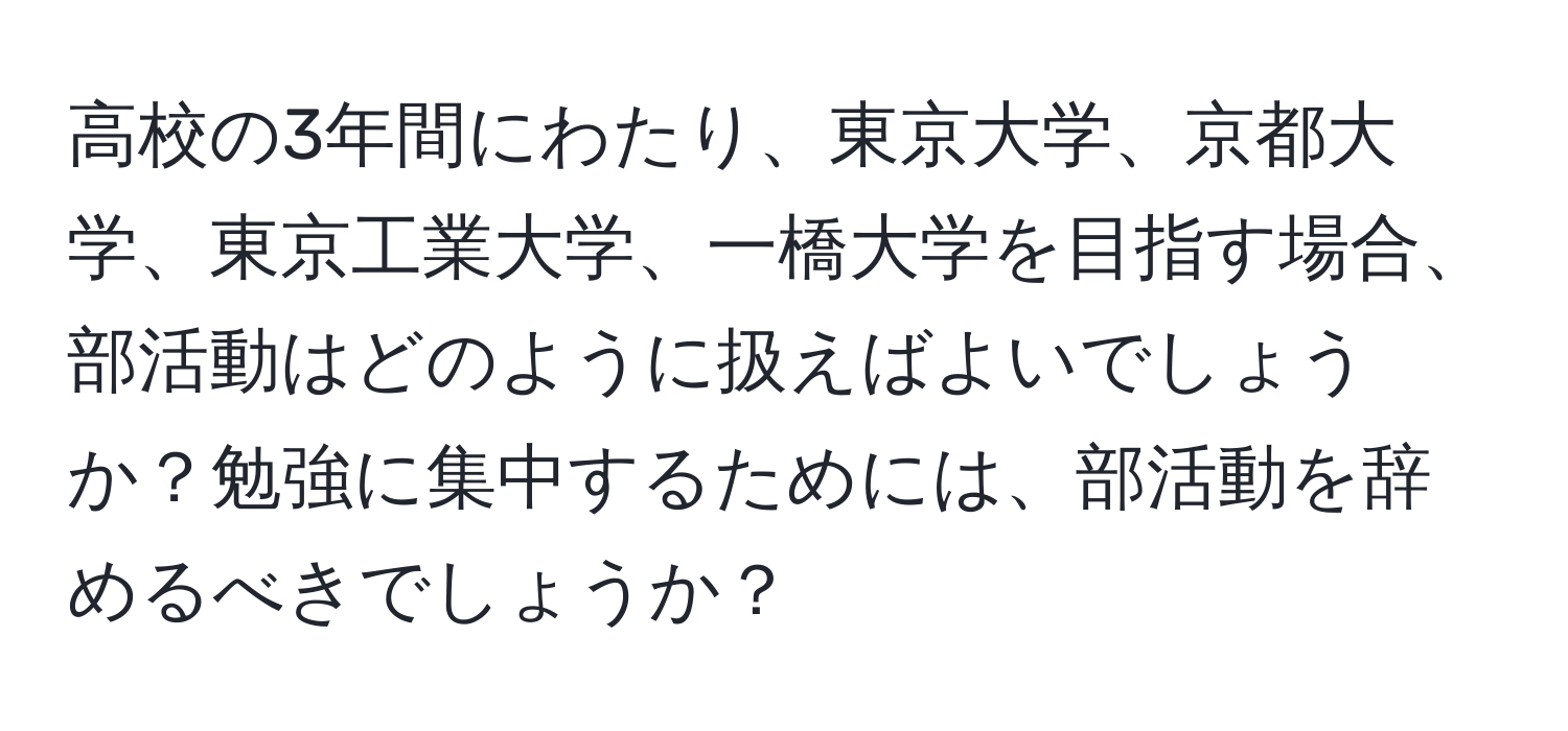 高校の3年間にわたり、東京大学、京都大学、東京工業大学、一橋大学を目指す場合、部活動はどのように扱えばよいでしょうか？勉強に集中するためには、部活動を辞めるべきでしょうか？