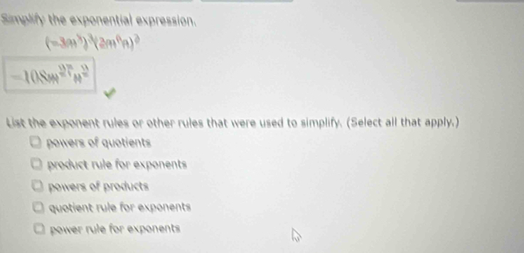 Simplify the exponential expression.
(-3a^3)^3(2m^6n)^2
-108m^(27)m^2
List the exponent rules or other rules that were used to simplify. (Select all that apply.)
powers of quotients
product rule for exponents
powers of products
quotient rule for exponents
power rule for exponents