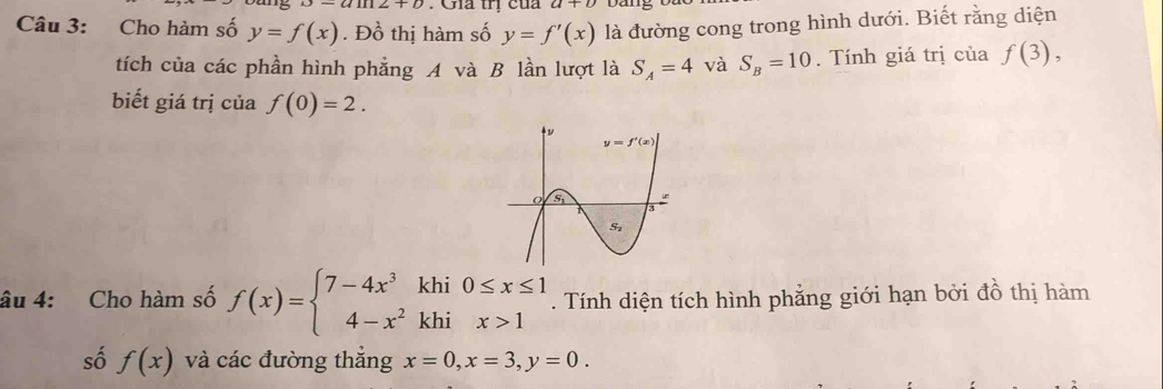 Giả trị của
Câu 3: Cho hàm số y=f(x). Đồ thị hàm số y=f'(x) là đường cong trong hình dưới. Biết rằng diện
tích của các phần hình phẳng A và B lần lượt là S_A=4 và S_B=10. Tính giá trị của f(3),
biết giá trị của f(0)=2.
âu 4: Cho hàm số f(x)=beginarrayl 7-4x^3khi0≤ x≤ 1 4-x^2khix>1endarray.. Tính diện tích hình phẳng giới hạn bởi đồ thị hàm
số f(x) và các đường thẳng x=0,x=3,y=0.