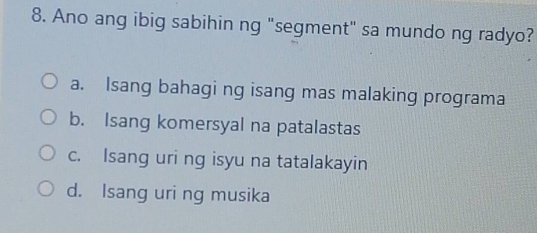 Ano ang ibig sabihin ng "segment" sa mundo ng radyo?
a. Isang bahagi ng isang mas malaking programa
b. Isang komersyal na patalastas
c. Isang uri ng isyu na tatalakayin
d. Isang uri ng musika