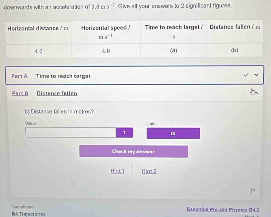 downwards with an acceleration of 9.8ms^(-2) , Give all your answers to 2 significant figures.
Part A Time to reach target
Part B Distance fallen
b) Distance fallen in metres?
Value Units
7
m
Check my answer
Hint 1 Hint 2
Gameboard Essential Pre-Uní Physics B4.2
B4 Trajectories