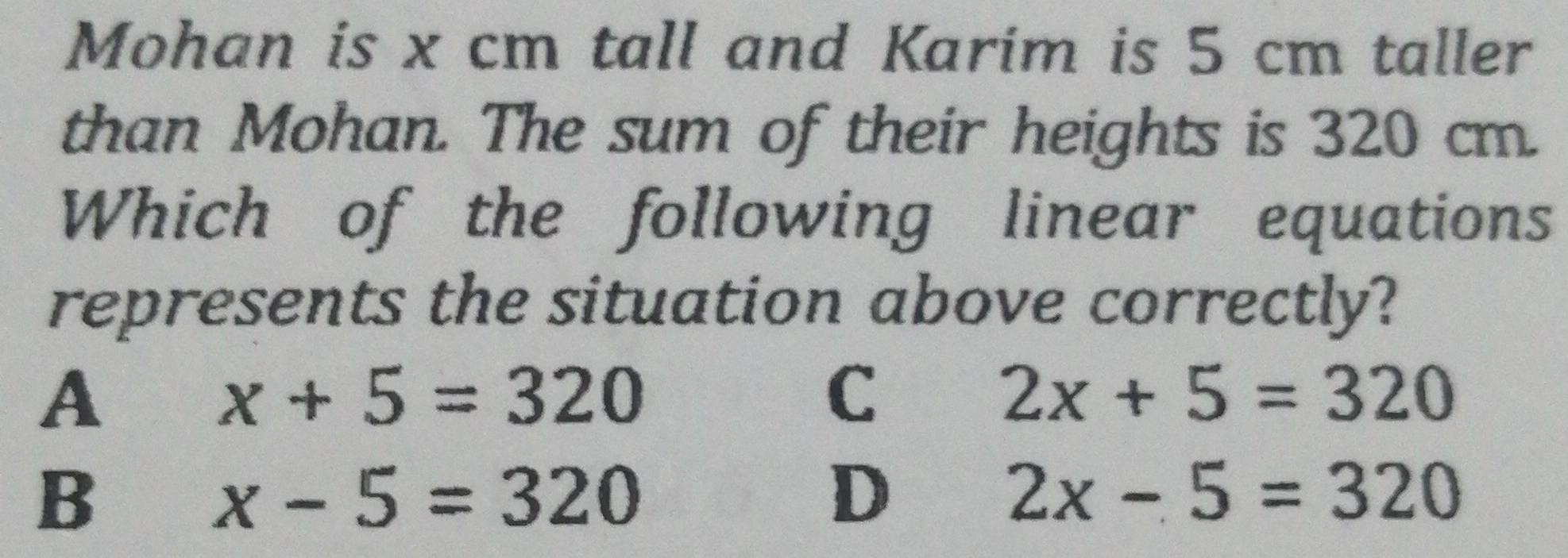 Mohan is x cm tall and Karim is 5 cm taller
than Mohan. The sum of their heights is 320 cm.
Which of the following linear equations
represents the situation above correctly?
A
x+5=320
C
2x+5=320
B
x-5=320
D
2x-5=320