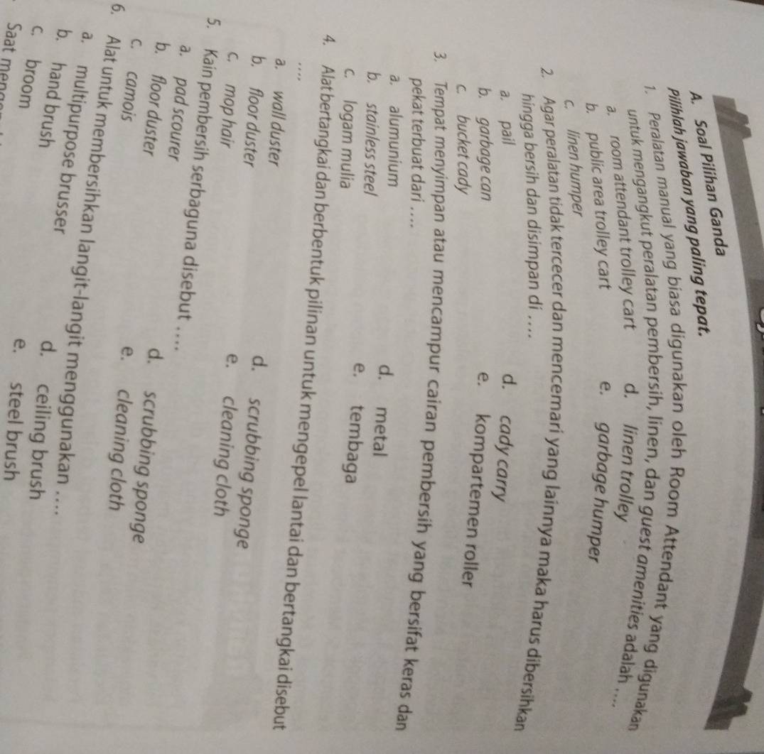 Soal Pilihan Ganda
Pilihlah jawaban yang paling tepat.
1. Peralatan manual yang biasa digunakan oleh Room Attendant yang digunakan
untuk mengangkut peralatan pembersih, linen, dan guest omenities adalah ....
a. room attendant trolley cart d. linen trolley
b. public area trolley cart e. garbage humper
c. linen humper
2. Agar peralatan tidak tercecer dan mencemari yang lainnya maka harus dibersihkan
hingga bersih dan disimpan di ....
a. pail d. cady carry
b. garbage can
e. kompartemen roller
c. bucket cady
3. Tempat menyimpan atau mencampur cairan pembersih yang bersifat keras dan
pekat terbuat dari ..
a. alumunium
d. metal
b. stainless steel
e. tembaga
c. logam mulia
4. Alat bertangkai dan berbentuk pilinan untuk mengepel lantai dan bertangkai disebut
.
a. wall duster d. scrubbing sponge
b. floor duster e. cleaning cloth
c. mop hair
5. Kain pembersih serbaguna disebut …
a. pad scourer d. scrubbing sponge
b. floor duster
c. camois
e. cleaning cloth
6. Alat untuk membersihkan langit-langit menggunakan ...
a. multipurpose brusser
b. hand brush
d. ceiling brush
c. broom
e. steel brush