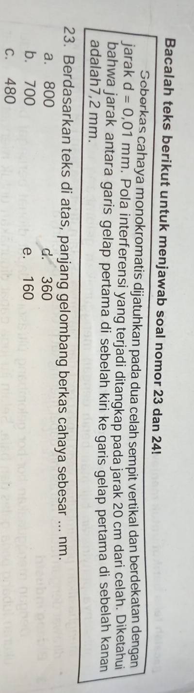 Bacalah teks berikut untuk menjawab soal nomor 23 dan 24!
Seberkas cahaya monokromatis dijatuhkan pada dua celah sempit vertikal dan berdekatan dengan
jarak d=0,01mm. Pola interferensi yang terjadi ditangkap pada jarak 20 cm dari celah. Diketahui
bahwa jarak antara garis gelap pertama di sebelah kiri ke garis gelap pertama di sebelah kanan
adalah7, 2 mm.
23. Berdasarkan teks di atas, panjang gelombang berkas cahaya sebesar ... nm.
a. 800 d. 360
b. 700 e. 160
C. 480