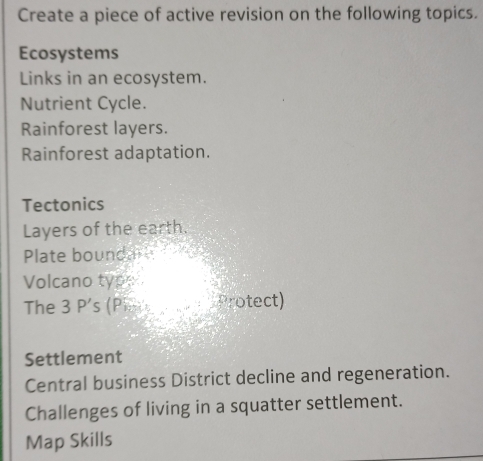 Create a piece of active revision on the following topics. 
Ecosystems 
Links in an ecosystem. 
Nutrient Cycle. 
Rainforest layers. 
Rainforest adaptation. 
Tectonics 
Layers of the earth. 
Plate boundar 
Volcano type 
The 3 P's (Pi. Protect) 
Settlement 
Central business District decline and regeneration. 
Challenges of living in a squatter settlement. 
Map Skills