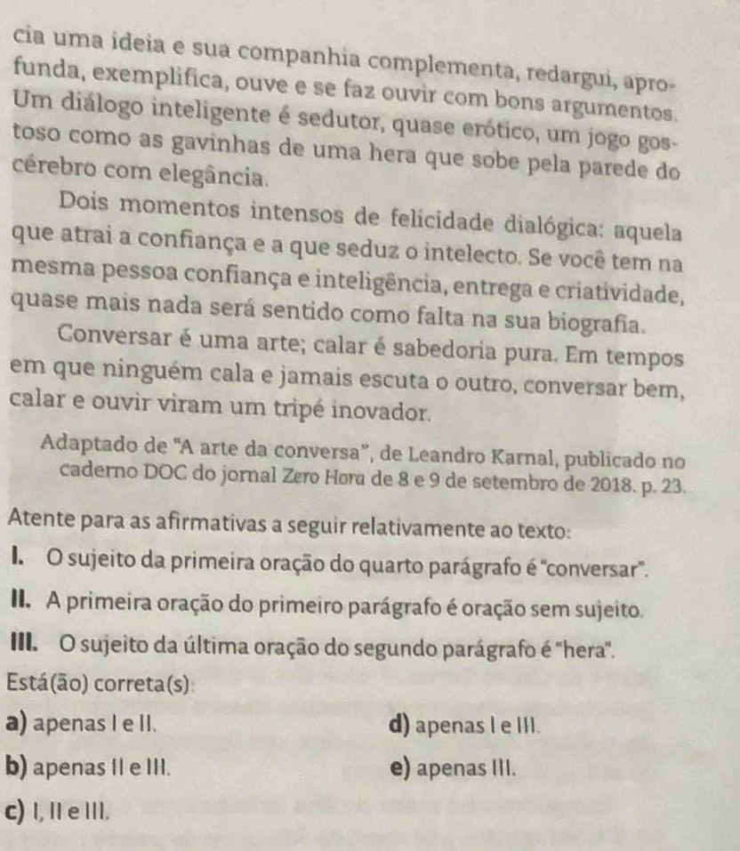 cia uma ideia e sua companhia complementa, redargui, apro-
funda, exemplifica, ouve e se faz ouvir com bons argumentos.
Um diálogo inteligente é sedutor, quase erótico, um jogo gos-
toso como as gavinhas de uma hera que sobe pela parede do
cérebro com elegância.
Dois momentos intensos de felicidade dialógica: aquela
que atrai a confiança e a que seduz o intelecto. Se você tem na
mesma pessoa confiança e inteligência, entrega e criatividade,
quase mais nada será sentido como falta na sua biografia.
Conversar é uma arte; calar é sabedoria pura. Em tempos
em que ninguém cala e jamais escuta o outro, conversar bem,
calar e ouvir viram um tripé inovador.
Adaptado de “A arte da conversa”, de Leandro Karnal, publicado no
caderno DOC do jornal Zøro Høra de 8 e 9 de setembro de 2018. p. 23.
Atente para as afirmativas a seguir relativamente ao texto:
O sujeito da primeira oração do quarto parágrafo é 'conversar'.
I A primeira oração do primeiro parágrafo é oração sem sujeito.
III. O sujeito da última oração do segundo parágrafo é "hera".
Está(ão) correta(s)
a) apenas I e II. d) apenas l e III.
b) apenas II e III. e) apenas III.
c) I,IeII.