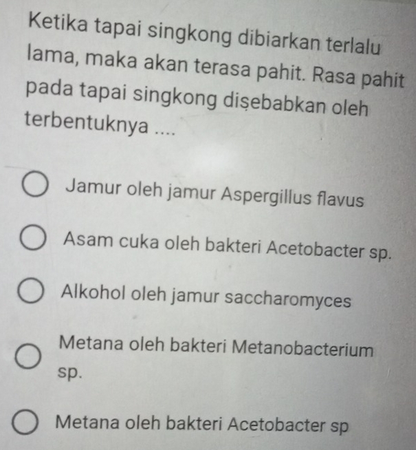 Ketika tapai singkong dibiarkan terlalu
lama, maka akan terasa pahit. Rasa pahit
pada tapai singkong dişebabkan oleh
terbentuknya ....
Jamur oleh jamur Aspergillus flavus
Asam cuka oleh bakteri Acetobacter sp.
Alkohol oleh jamur saccharomyces
Metana oleh bakteri Metanobacterium
sp.
Metana oleh bakteri Acetobacter sp