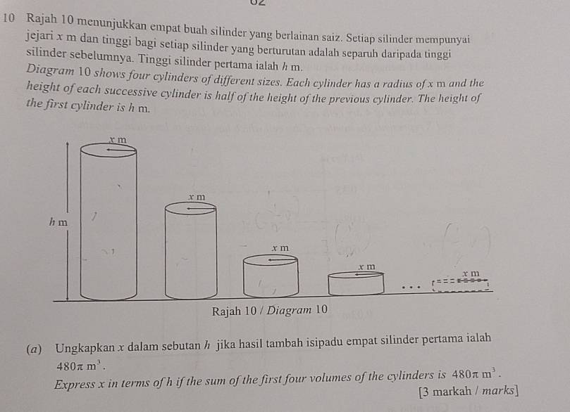 Rajah 10 menunjukkan empat buah silinder yang berlainan saiz. Setiap silinder mempunyai 
jejari x m dan tinggi bagi setiap silinder yang berturutan adalah separuh daripada tinggi 
silinder sebelumnya. Tinggi silinder pertama ialah ½ m. 
Diagram 10 shows four cylinders of different sizes. Each cylinder has a radius of x m and the 
height of each successive cylinder is half of the height of the previous cylinder. The height of 
the first cylinder is h m.
x m
x m
x m x m
Rajah 10 / Diagram 10 
(4) Ungkapkan x dalam sebutan h jika hasil tambah isipadu empat silinder pertama ialah
480π m^3. 
Express x in terms of h if the sum of the first four volumes of the cylinders is 480π m^3. 
[3 markah / marks]