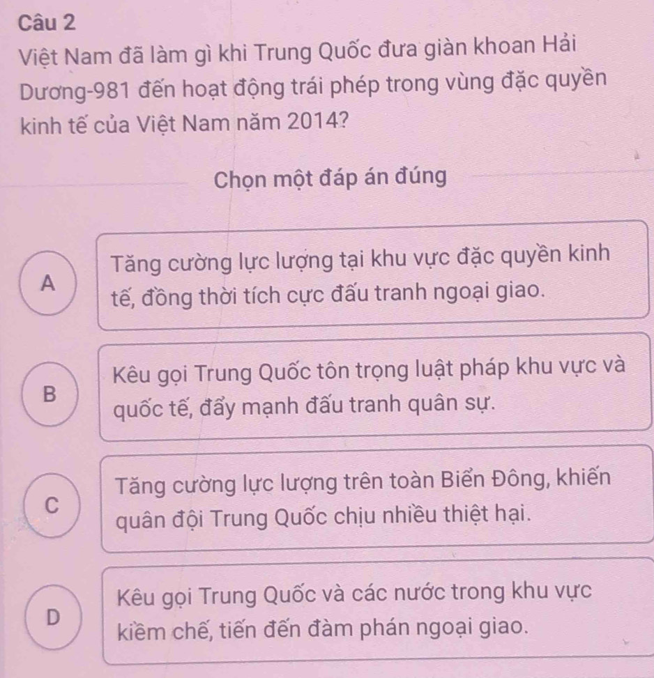 Việt Nam đã làm gì khi Trung Quốc đưa giàn khoan Hải
Dương -981 đến hoạt động trái phép trong vùng đặc quyền
kinh tế của Việt Nam năm 2014?
Chọn một đáp án đúng
Tăng cường lực lượng tại khu vực đặc quyền kinh
A
tế, đồng thời tích cực đấu tranh ngoại giao.
Kêu gọi Trung Quốc tôn trọng luật pháp khu vực và
B
quốc tế, đẩy mạnh đấu tranh quân sự.
Tăng cường lực lượng trên toàn Biển Đông, khiến
C
quân đội Trung Quốc chịu nhiều thiệt hại.
Kêu gọi Trung Quốc và các nước trong khu vực
D
kiểm chế, tiến đến đàm phán ngoại giao.