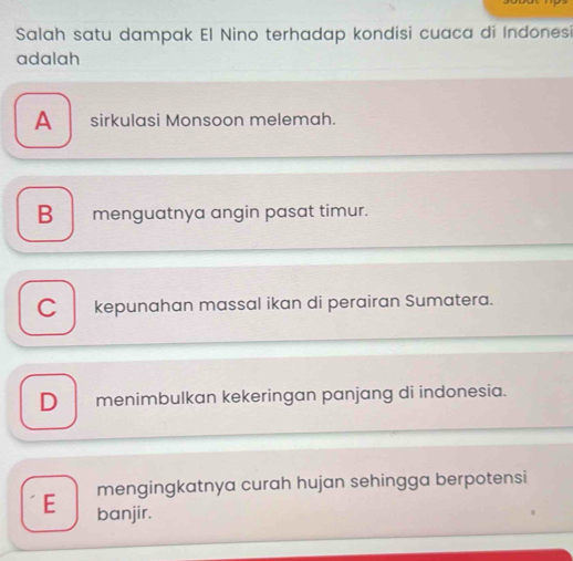 Salah satu dampak El Nino terhadap kondisi cuaca di Indonesi
adalah
A sirkulasi Monsoon melemah.
B menguatnya angin pasat timur.
C kepunahan massal ikan di perairan Sumatera.
D menimbulkan kekeringan panjang di indonesia.
mengingkatnya curah hujan sehingga berpotensi
E banjir.