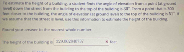 To estimate the height of a building, a student finds the angle of elevation from a point (at ground 
level) down the street from the building to the top of the building is 30°. From a point that is 300
feet closer to the building, the angle of elevation (at ground level) to the top of the building is 51°. If 
we assume that the street is level, use this information to estimate the height of the building. 
Round your answer to the nearest whole number. 
The height of the building is 329.062840737 × feet.