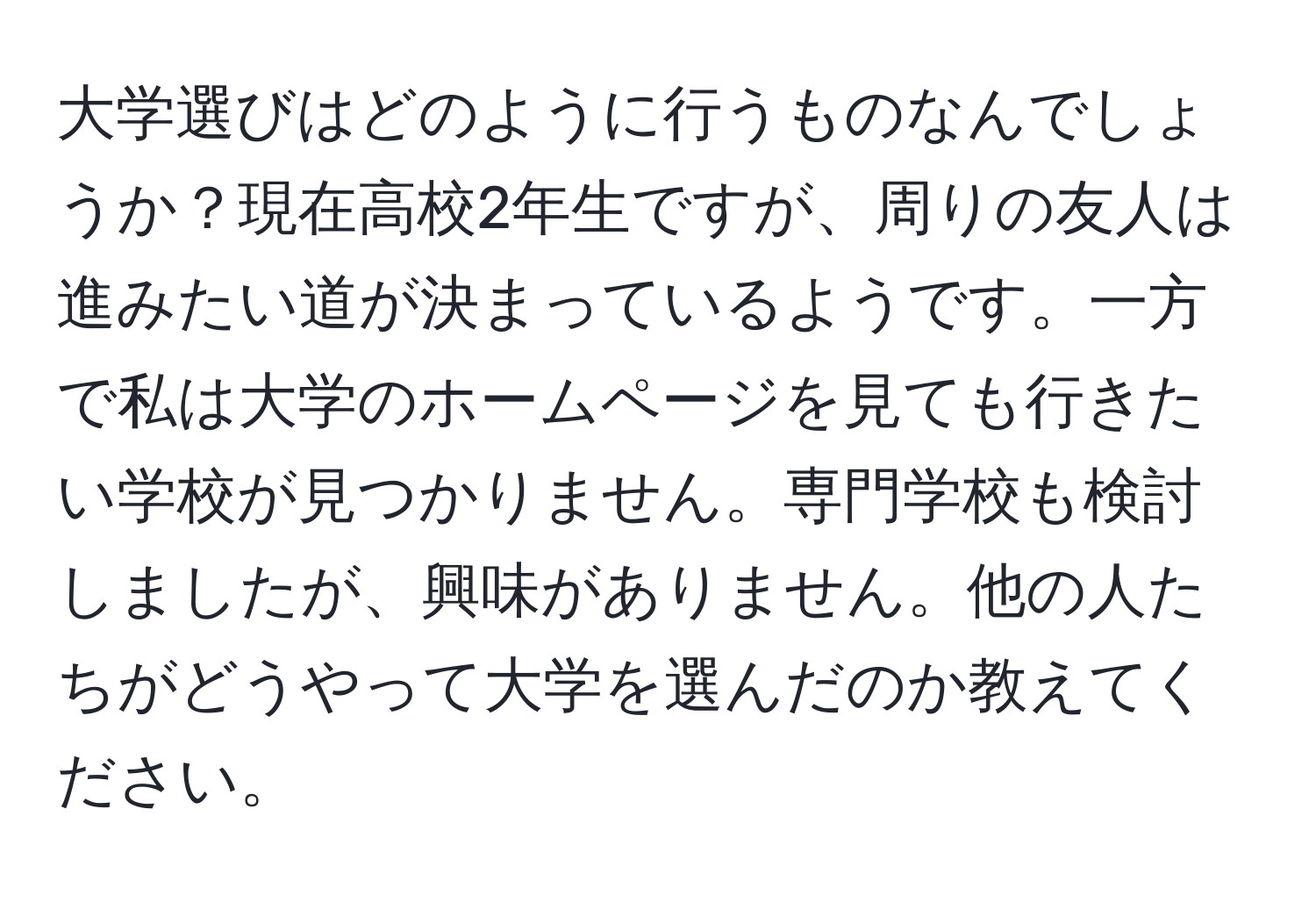 大学選びはどのように行うものなんでしょうか？現在高校2年生ですが、周りの友人は進みたい道が決まっているようです。一方で私は大学のホームページを見ても行きたい学校が見つかりません。専門学校も検討しましたが、興味がありません。他の人たちがどうやって大学を選んだのか教えてください。