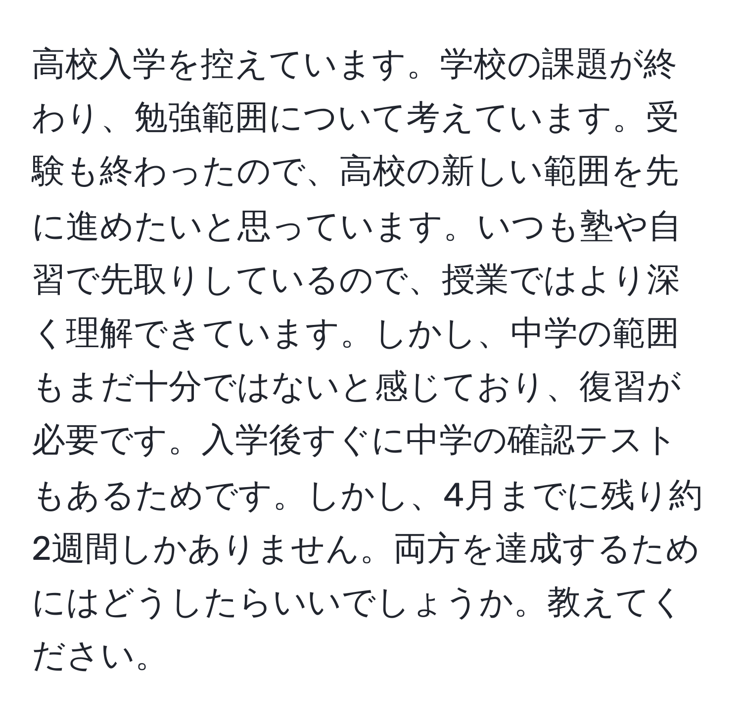 高校入学を控えています。学校の課題が終わり、勉強範囲について考えています。受験も終わったので、高校の新しい範囲を先に進めたいと思っています。いつも塾や自習で先取りしているので、授業ではより深く理解できています。しかし、中学の範囲もまだ十分ではないと感じており、復習が必要です。入学後すぐに中学の確認テストもあるためです。しかし、4月までに残り約2週間しかありません。両方を達成するためにはどうしたらいいでしょうか。教えてください。