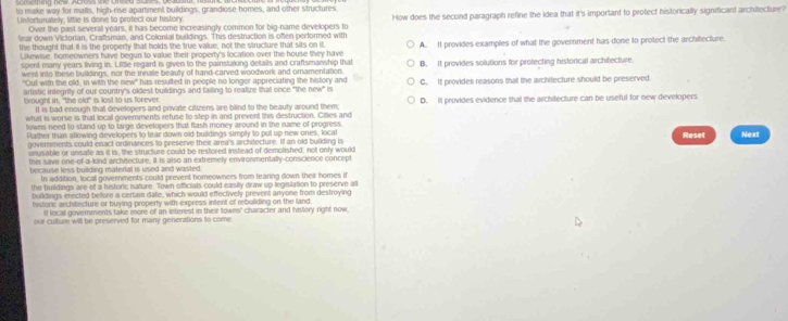 to make way for malls, high-rise apartment buildings, grandiose homes; and other structures
Unfortunately, little is done to protect our history. How does the second paragraph refine the idea that it's important to protect historically significant archilecture?
Over the past several years, it has become increasingly common for big-name developers to
lear down Victorian, Crafsman, and Colonial buildings. This destruction is often performed with
the thought that it is the property that holds the true value, not the structure that sits on it
Likewise, homeowners have begun to value their property's location over the house they have A. It provides examples of what the government has done to protect the architecture.
spent many years living in. Little regard is given to the painstaking details and craftsmanship that B. It provides solutions for protecting historical architecture
went into these buildings, nor the innalle beauly of hand-carved woodwork and omamentation.
"Oul with the old, in with the new has resulted in people no longer appreciating the history and
artistic inlegrity of our country's oldest buildings and failing to realize that once "the new" is C. It provides reasons that the architecture should be preserved
brought in, "the old" is lost to us forever. D. It provides evidence that the architecture can be useful for new developers
It is bad enough that developers and private citizens are blind to the beauty around them;
what is worse is that local goverments refuse to step in and prevent this destruction. Cities and
towns need to stand up to targe developers that flash money around in the name of progress Noxt
Rather than allowing developers to tear down old buildings simply to put up new ones, local Reset
govervments could enact ordinances to preserve their area's architecture. If an old building is
unusable or unsate as it is, the structure could be restored instead of demolished; not only would
this save one-of-a-kind archvtecture, it is also an extremely environmentally-conscience concept
because less building material is used and wasted.
In addition, local governments could prevent homeowners from tearing down their homes if
the buildings are of a tustoric nature. Town officiats could easily draw up legislation to preserve all
buildings erected before a certain date, which would effectively prevent anyone from destroying
historic architecture or buying property with express intent of rebuiliding on the land
it local governments take more of an interest in their towns' character and history right now.
our culture will be preserved for many generations to come.