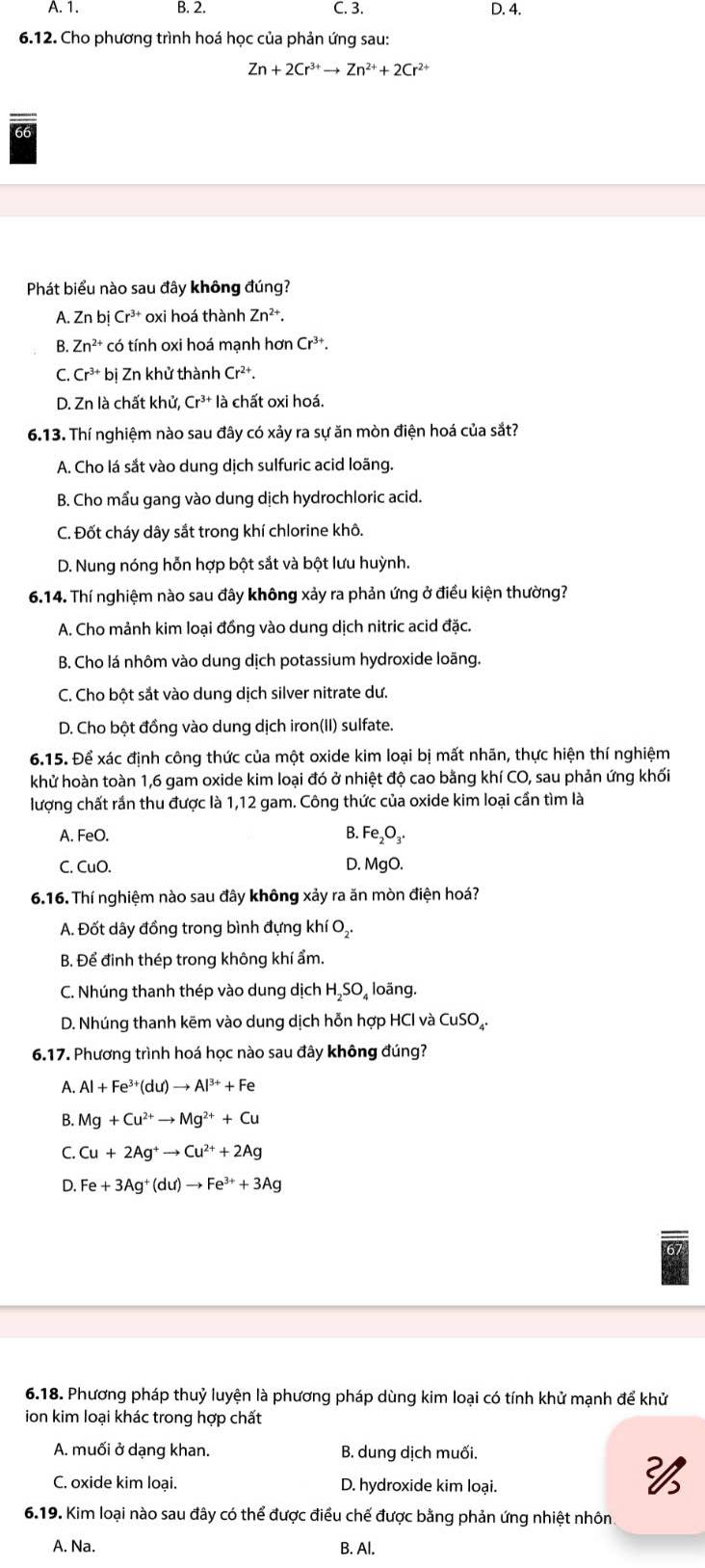 A. 1. B. 2. C. 3. D. 4.
6.12. Cho phương trình hoá học của phản ứng sau:
Zn+2Cr^(3+)to Zn^(2+)+2Cr^(2+)
Phát biểu nào sau đây không đúng?
A. Zr bi Cr^(3+) oxi hoá thành Zn^(2+).
B. Zn^(2+) có tính oxi hoá mạnh hơn Cr^(3+).
C. Cr^(3+) bị Zn khử thành Cr^(2+)
D. Zn là chất khử, Cr^(3+)l_c^((circ) a chất oxi hoá.
6.13. Thí nghiệm nào sau đây có xảy ra sự ăn mòn điện hoá của sắt?
A. Cho lá sắt vào dung dịch sulfuric acid loãng.
B. Cho mầu gang vào dung dịch hydrochloric acid.
C. Đốt cháy dây sắt trong khí chlorine khô.
D. Nung nóng hỗn hợp bột sắt và bột lưu huỳnh.
6.14. Thí nghiệm nào sau đây không xảy ra phản ứng ở điều kiện thường?
A. Cho mảnh kim loại đồng vào dung dịch nitric acid đặc.
B. Cho lá nhôm vào dung dịch potassium hydroxide loãng.
C. Cho bột sắt vào dung dịch silver nitrate dư.
D. Cho bột đồng vào dung dịch iron(II) sulfate.
6.15. Để xác định công thức của một oxide kim loại bị mất nhãn, thực hiện thí nghiệm
khử hoàn toàn 1,6 gam oxide kim loại đó ở nhiệt độ cao bằng khí CO, sau phản ứng khối
lượng chất rắn thu được là 1,12 gam. Công thức của oxide kim loại cần tìm là
A. FeO. B. Fe₂O₃.
C. CuO. D. MgO.
6.16. Thí nghiệm nào sau đây không xảy ra ăn mòn điện hoá?
A. Đốt dây đồng trong bình đựng khí O₂.
B. Để đinh thép trong không khí ẩm.
C. Nhúng thanh thép vào dung dịch HạSO₄ loãng.
D. Nhúng thanh kẽm vào dung dịch hỗn hợp HCl và CuSO₄.
6.17. Phương trình hoá học nào sau đây không đúng?
A. Al +Fe^3+)(du)to Al^(3+)+Fe
B. Mg+Cu^(2+)to Mg^(2+)+Cu
C. Cu+2Ag^+to Cu^(2+)+2Ag
D. Fe+3Ag^+(du)to Fe^(3+)+3Ag
6.18. Phương pháp thuỷ luyện là phương pháp dùng kim loại có tính khử mạnh để khử
ion kim loại khác trong hợp chất
A. muối ở dạng khan. B. dung dịch muối.
C. oxide kim loai. D. hydroxide kim loại.
6.19. Kim loại nào sau đây có thể được điều chế được bằng phản ứng nhiệt nhôn
A. Na. B. Al.