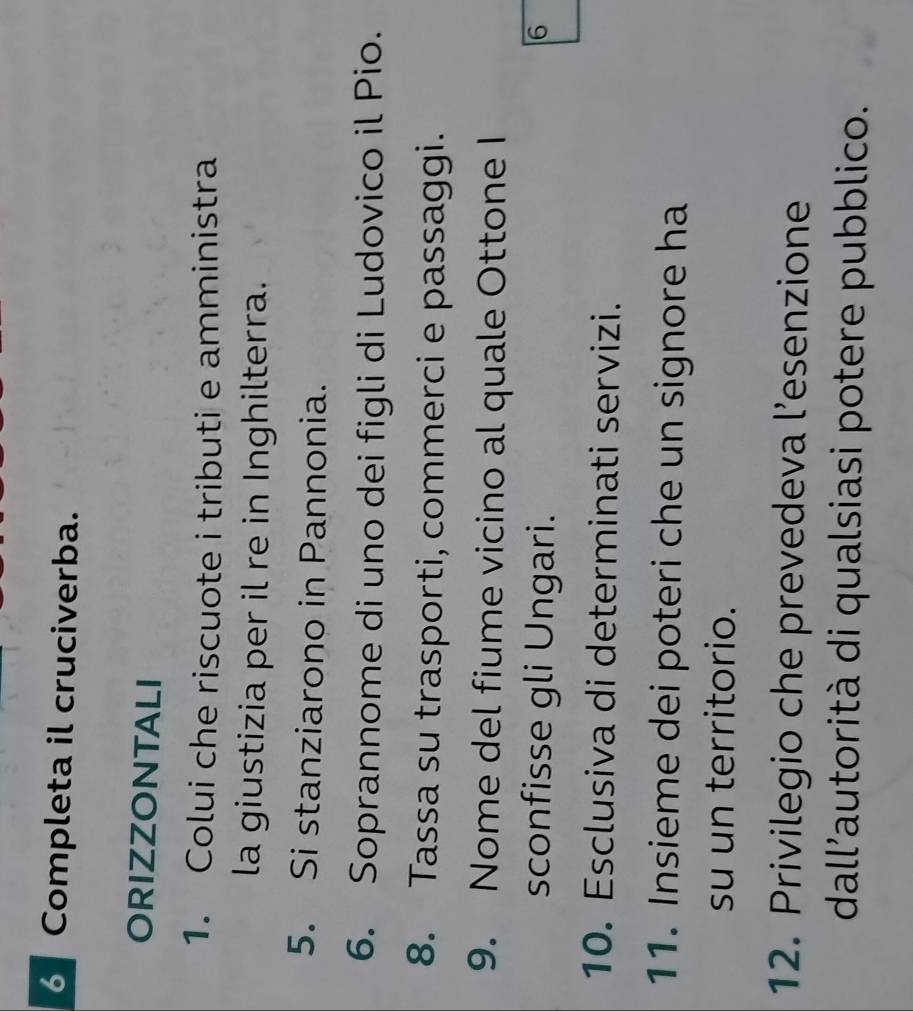 Completa il cruciverba. 
ORIZZONTALI 
1. Colui che riscuote i tributi e amministra 
la giustizia per il re in Inghilterra. 
5. Si stanziarono in Pannonia. 
6. Soprannome di uno dei figli di Ludovico il Pio. 
8. Tassa su trasporti, commerci e passaggi. 
9. Nome del fiume vicino al quale Ottone I 
sconfisse gli Ungari. 6 
10. Esclusiva di determinati servizi. 
11. Insieme dei poteri che un signore ha 
su un territorio. 
12. Privilegio che prevedeva l’esenzione 
dall'autorità di qualsiasi potere pubblico.