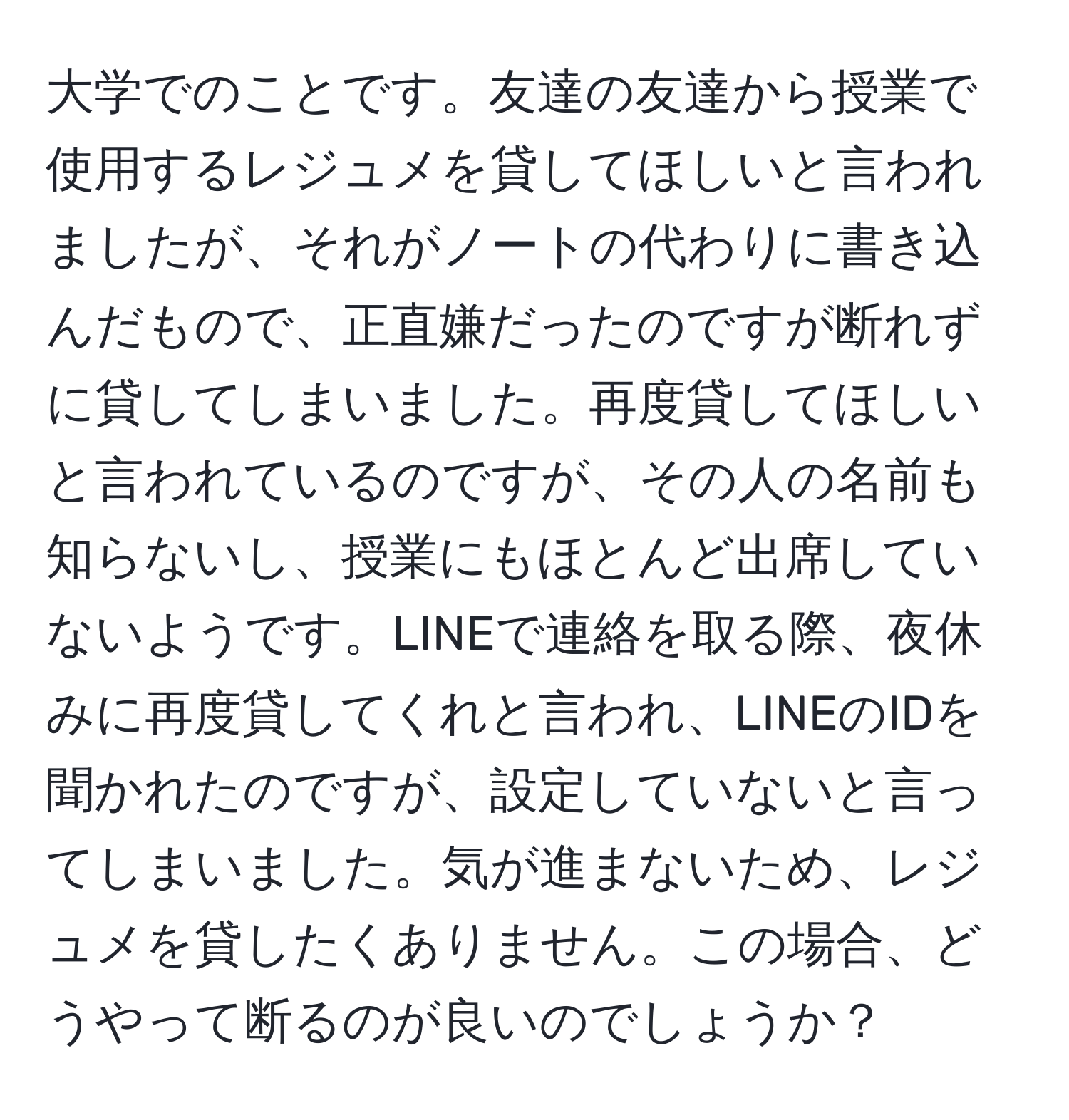 大学でのことです。友達の友達から授業で使用するレジュメを貸してほしいと言われましたが、それがノートの代わりに書き込んだもので、正直嫌だったのですが断れずに貸してしまいました。再度貸してほしいと言われているのですが、その人の名前も知らないし、授業にもほとんど出席していないようです。LINEで連絡を取る際、夜休みに再度貸してくれと言われ、LINEのIDを聞かれたのですが、設定していないと言ってしまいました。気が進まないため、レジュメを貸したくありません。この場合、どうやって断るのが良いのでしょうか？