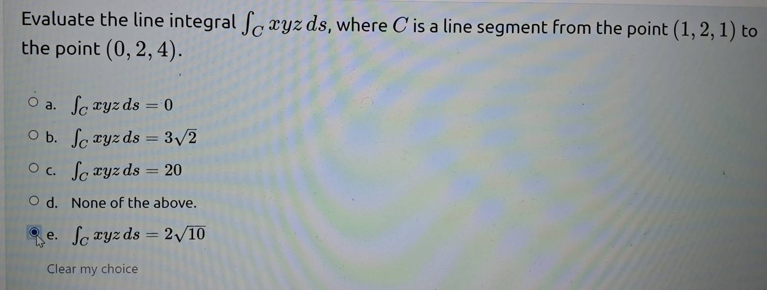 Evaluate the line integral ∈t _Cxyzds , where C is a line segment from the point (1,2,1) to
the point (0,2,4).
a. ∈t _Cxyzds=0
b. ∈t _Cxyzds=3sqrt(2)
C. ∈t _Cxyzds=20
d. None of the above.
e. ∈t _Cxyzds=2sqrt(10)
Clear my choice